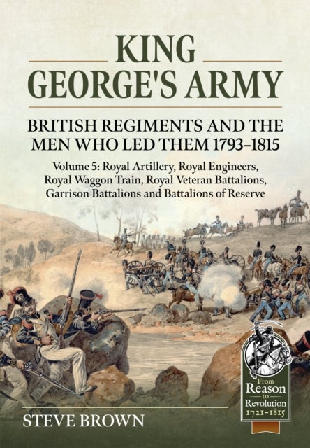 King George's Army: British Regiments and the Men Who Led Them 1793-1815 Volume 5 - Royal Artillery, Royal Engineers, Royal Waggon Train, Royal Veteran Battalions, Garrison Battalions and Battalions of Reserve