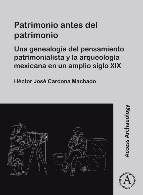 Patrimonio antes del patrimonio - Una genealogia del pensamiento patrimonialista y la arqueologia mexicana en un amplio siglo XIX