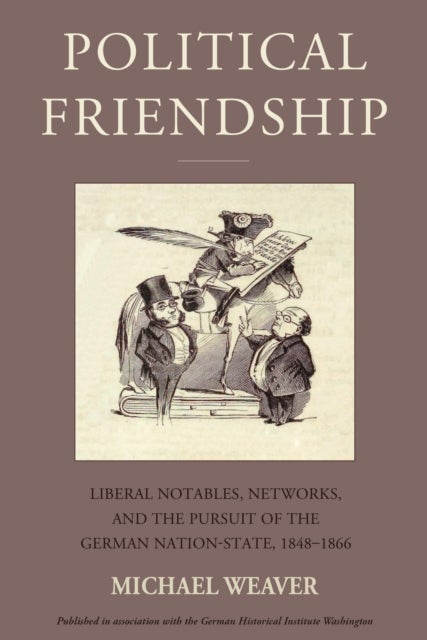 Political Friendship - Liberal Notables, Networks, and the Pursuit of the German Nation State, 1848-1866