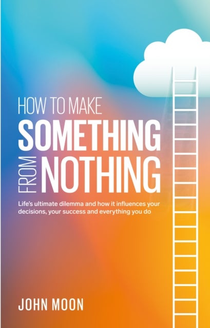 How To Make Something From Nothing - Life’s ultimate dilemma and how it influences your decisions, your success and everything you do