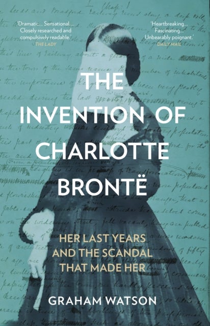 The Invention of Charlotte Bronte - Her Last Years and the Scandal That Made Her