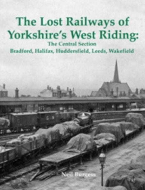 The Lost Railways of Yorkshire's West Riding: The Central Section - Bradford, Halifax, Huddersfield, Leeds, Wakefield