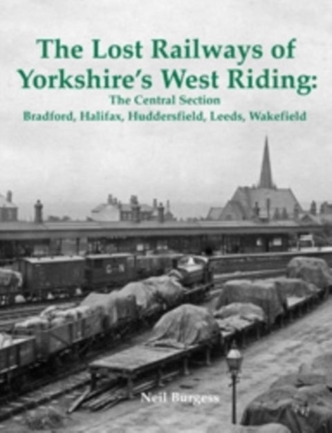 The Lost Railways of Yorkshire's West Riding: The Central Section - Bradford, Halifax, Huddersfield, Leeds, Wakefield
