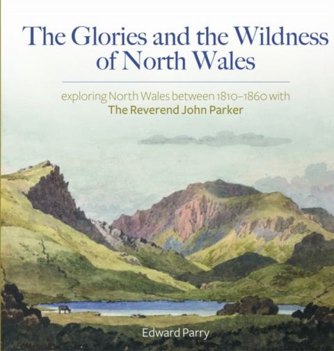 The Glories and the Wildness of North Wales - Exploring North Wales 1810-1860 with the Reverend Joh - Exploring North Wales 1810-1860 with the Reverend John Parker