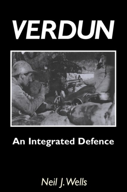 Verdun: An Integrated Defence - An Outline of the French Fortifications of the Great War Based on a Detailed Review of the Defences of Verdun