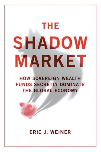 The Shadow Market - How Sovereign Wealth Funds Secretly Dominate the Global Economy