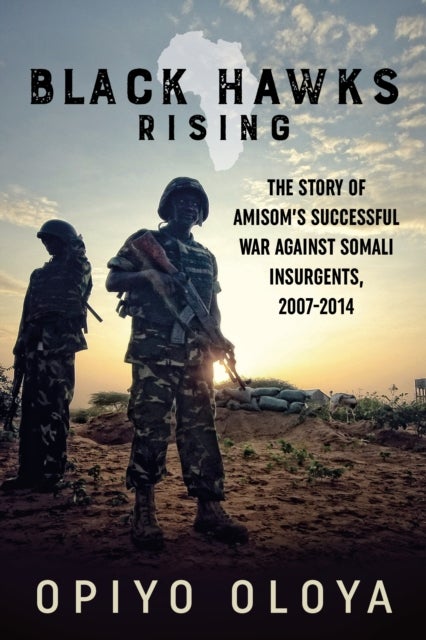 Black Hawks Rising - The Story of AMISOM’s Successful War against Somali Insurgents, 2007-2014