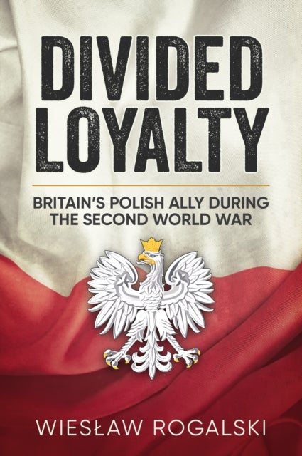 Divided Loyalty - Britain’s Polish Ally During World War II