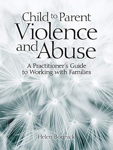 Child to Parent Violence and Abuse - A Practitioner's Guide to Working with Families
