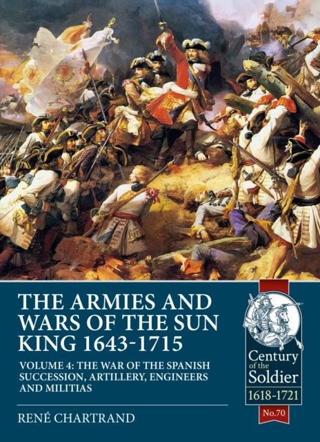 The Armies and Wars of the Sun King 1643-1715  Volume 4 - Volume 4 - The War of the Spanish Succession, Artillery, Engineers and Militias
