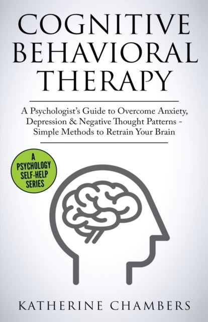 Cognitive Behavioral Therapy - A Psychologist's Guide to Overcome Anxiety, Depression & Negative Thought Patterns - Simple Methods to Retrain Your Brain