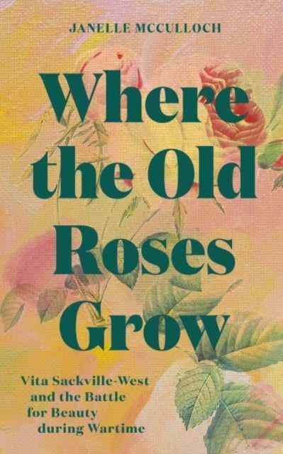 Where the Old Roses Grow - Vita Sackville-West and the Battle for Beauty during Wartime