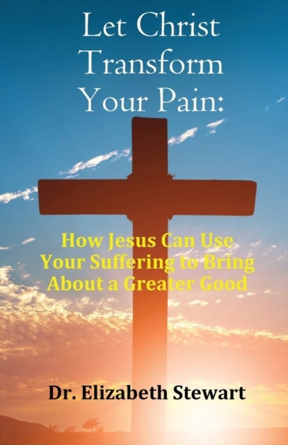 Let Christ Transform Your Pain - How Jesus Can Use Your Suffering to Bring About a Greater Good