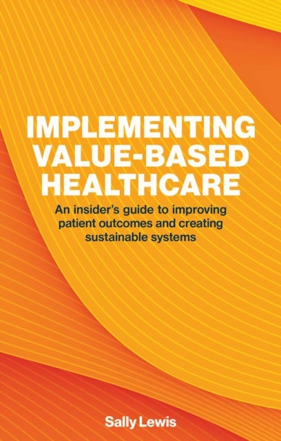Implementing Value-based Healthcare - An Insider's Guide to Improving Patient Outcomes and Creating Sustainable Systems