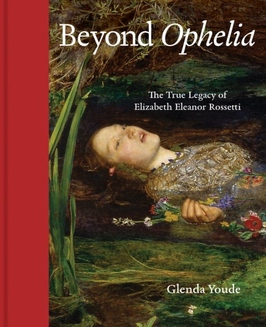 Beyond Ophelia - The True Legacy of Elizabeth Eleanor Rossetti