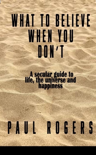 What to Believe When You Don't - A secular guide to life, the universe, and happiness