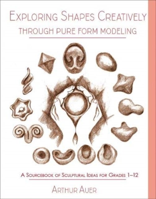 Exploring Shapes Creatively Through Pure Form Modeling - A Sourcebook of Sculptural Ideas for Grades 1-12