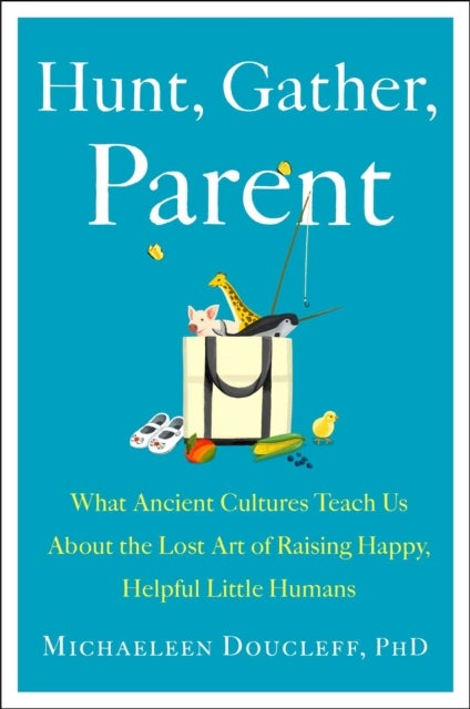 Hunt, Gather, Parent - What Ancient Cultures Can Teach Us About the Lost Art of Raising Happy, Helpful Little Humans
