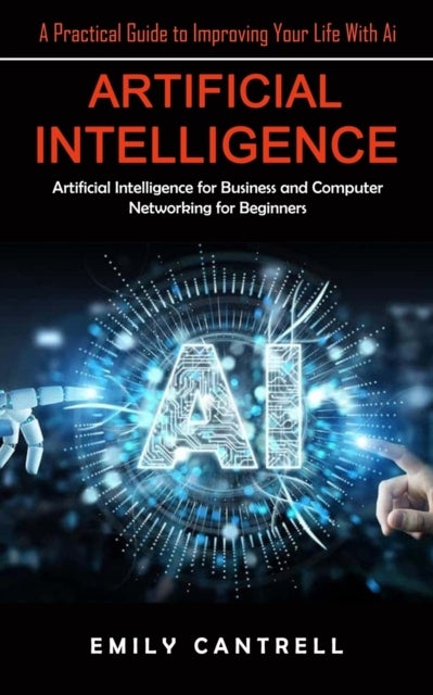 Artificial Intelligence - A Practical Guide to Improving Your Life With Ai (Artificial Intelligence for Business and Computer Networking for Beginners)