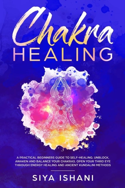 Chakra Healing - A Practical Beginners guide to Self-Healing. Unblock, Awaken and Balance your Chakras. Open your Third Eye through Energy Healing and ancient Kundalini methods