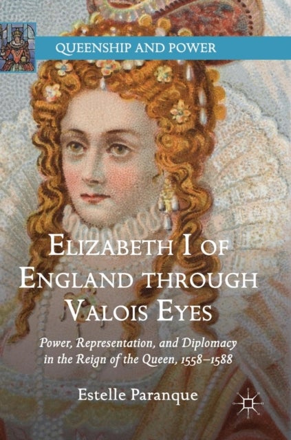 Elizabeth I of England through Valois Eyes - Power, Representation, and Diplomacy in the Reign of the Queen, 1558–1588