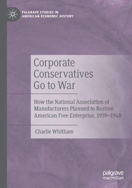 Corporate Conservatives Go to War - How the National Association of Manufacturers Planned to Restore American Free Enterprise, 1939–1948