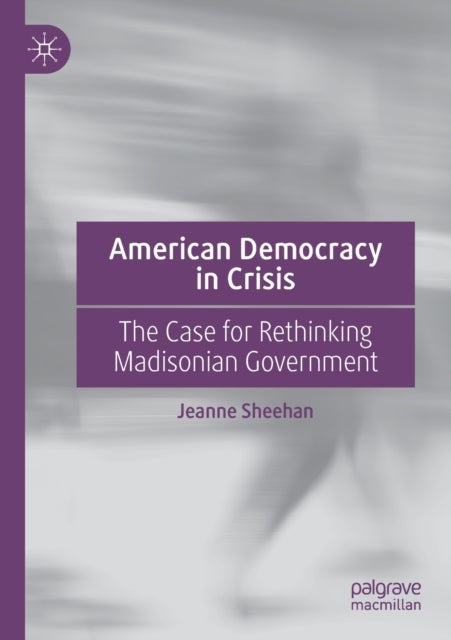 American Democracy in Crisis - The Case for Rethinking Madisonian Government