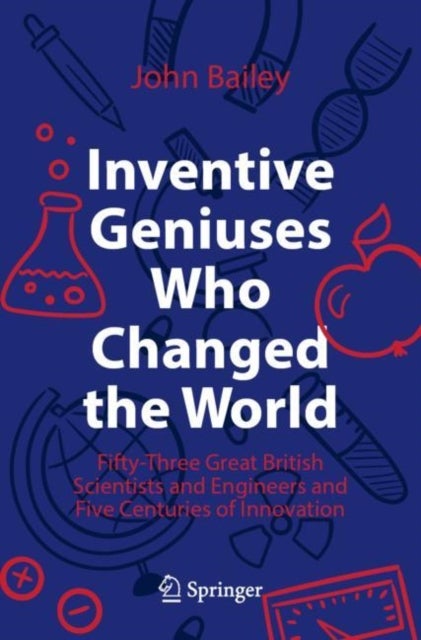 Inventive Geniuses Who Changed the World - Fifty-Three Great British Scientists and Engineers and Five Centuries of Innovation