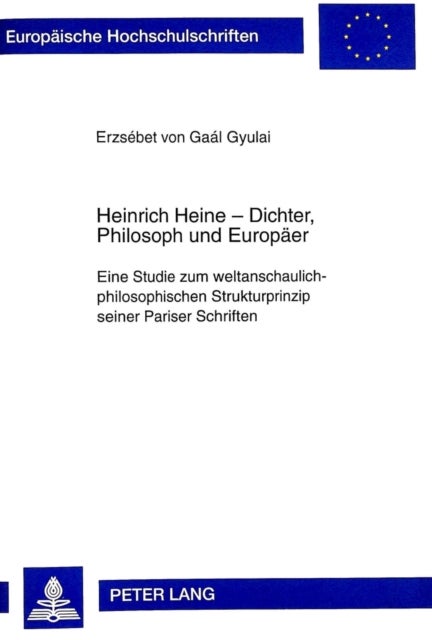 Heinrich Heine - Dichter, Philosoph Und Europaeer - Eine Studie Zum Weltanschaulich-Philosophischen Strukturprinzip Seiner Pariser Schriften