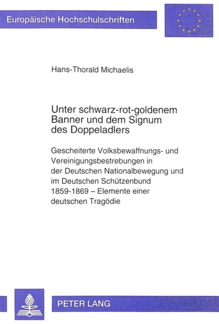 Unter schwarz-rot-goldenem Banner und dem Signum des Doppeladlers - Gescheiterte Volksbewaffnungs- und Vereinigungsbestrebungen in der Deutschen Nationalbewegung und im Deutschen Schuetzenbund 1859-1869 - Elemente einer deutschen Tragoedie