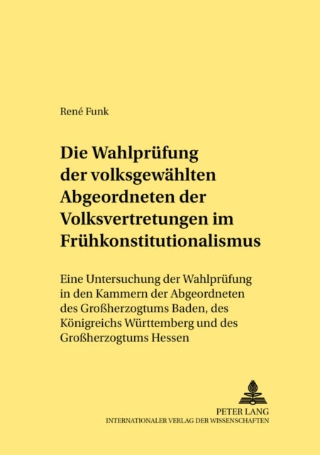 Die Wahlpruefung Der Volksgewaehlten Abgeordneten Der Volksvertretungen Im Fruehkonstitutionalismus - Eine Untersuchung Der Wahlpruefung in Den Kammern Der Abgeordneten Des Großherzogtums Baden, Des Koenigreichs Wuerttemberg Und Des Großherzogtums Hessen