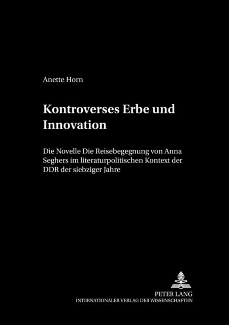 Kontroverses Erbe Und Innovation - Die Novelle «Die Reisebegegnung» Von Anna Seghers Im Literaturpolitischen Kontext Der Ddr Der Siebziger Jahre