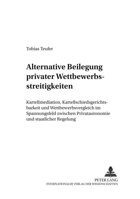 Alternative Beilegung Privater Wettbewerbsstreitigkeiten - Kartellmediation, Kartellschiedsgerichtsbarkeit Und Wettbewerbsvergleich Im Spannungsfeld Zwischen Privatautonomie Und Staatlicher Regelung