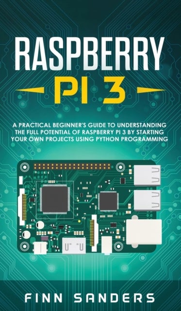 Raspberry Pi 3 - A Practical Beginner's Guide To Understanding The Full Potential Of Raspberry Pi 3 By Starting Your Own Projects Using Python Programming