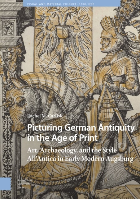 Picturing German Antiquity in the Age of Print - Art, Archaeology, and the Style All’Antica in Early Modern Augsburg