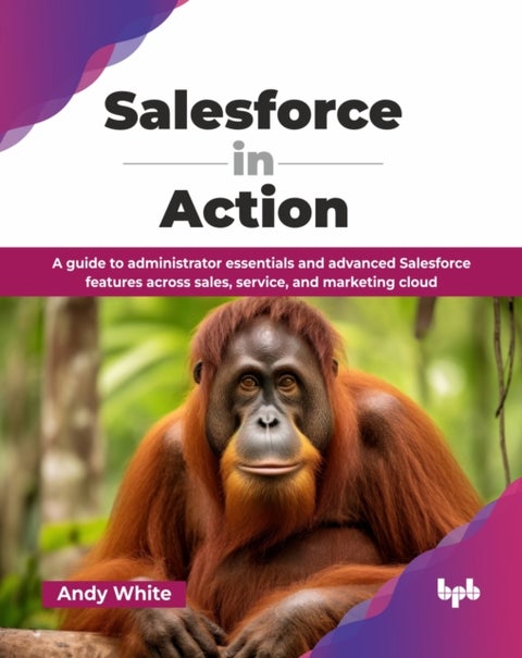 Salesforce in Action - A guide to administrator essentials and advanced Salesforce features across sales, service, and marketing cloud
