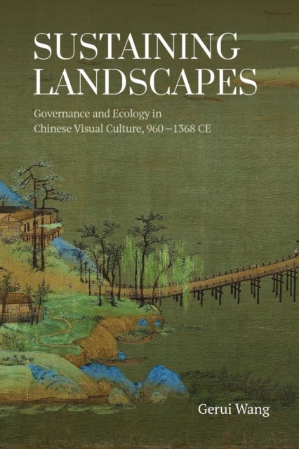 Sustaining Landscapes - Governance and Ecology in Chinese Visual Culture, 960-1368 CE