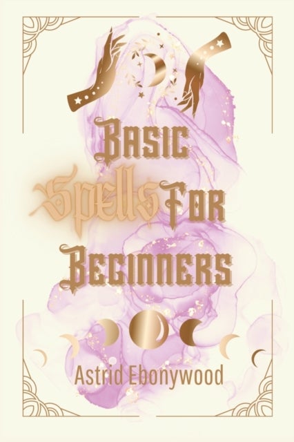 Basic Spells For Beginners - A Beginners Guide to Spell Casting, Including 50 Simple Spells!