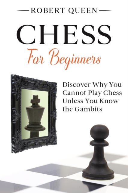 Chess For Beginners - A Comprehensive and Simple Guide to the Best Strategy Game, its Openings, Strategies, Tactics, and Much More. Discover Why You Cannot Play Chess Unless You Know the Gambits.