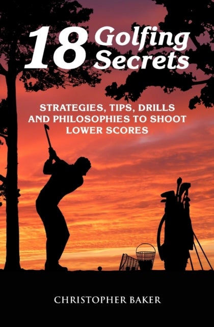18 Golfing Secrets - Strategies, Tips, Drills and Philosophies To Shoot Lower Scores