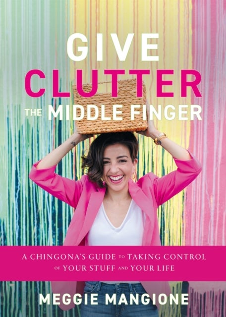 Give Clutter the Middle Finger - A Chingona's Guide to Taking Control of Your Stuff and Your Life