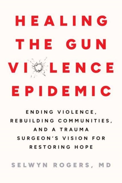 Healing the Gun Violence Epidemic - Ending Violence, Rebuilding Communities, and a Trauma Surgeon's Vision for Restoring Hope