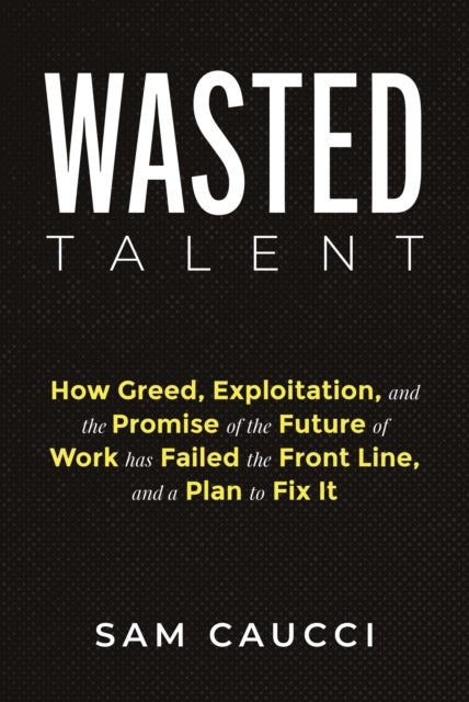 Wasted Talent - How Greed, Exploitation, and the Promise of the Future of Work Has Failed the Front Line, and a Plan to Fix It