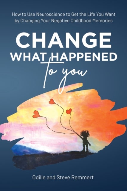 Change What Happened to You - How to Use Neuroscience to Get the Life You Want by Changing Your Negative Childhood Memories