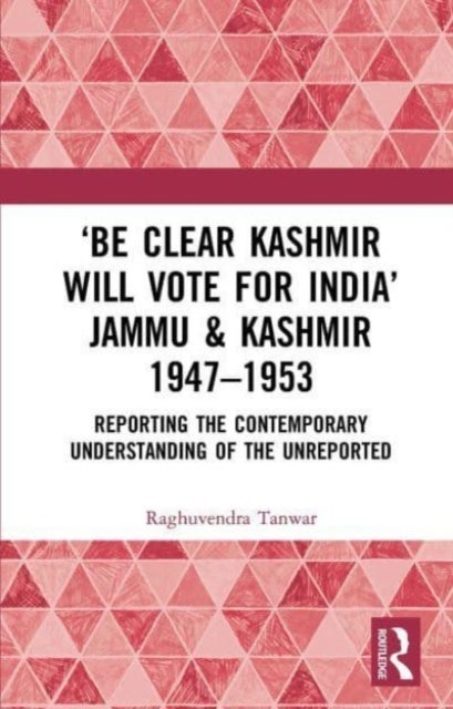 ‘Be Clear Kashmir will Vote for India’ Jammu & Kashmir 1947-1953 - Reporting the Contemporary Understanding of the Unreported