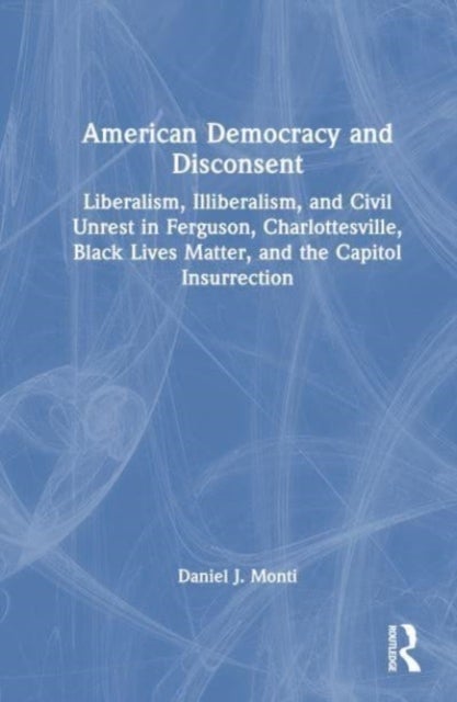 American Democracy and Disconsent - Liberalism and Illiberalism in Ferguson, Charlottesville, Black Lives Matter, and the Capitol Insurrection