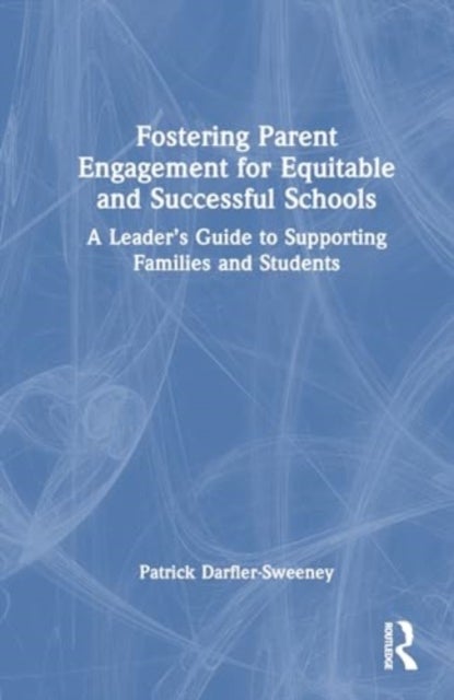 Fostering Parent Engagement for Equitable and Successful Schools - A Leader’s Guide to Supporting Families and Students