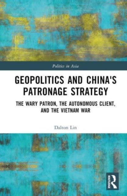 Geopolitics and China's Patronage Strategy - The Wary Patron, the Autonomous Client, and the Vietnam War