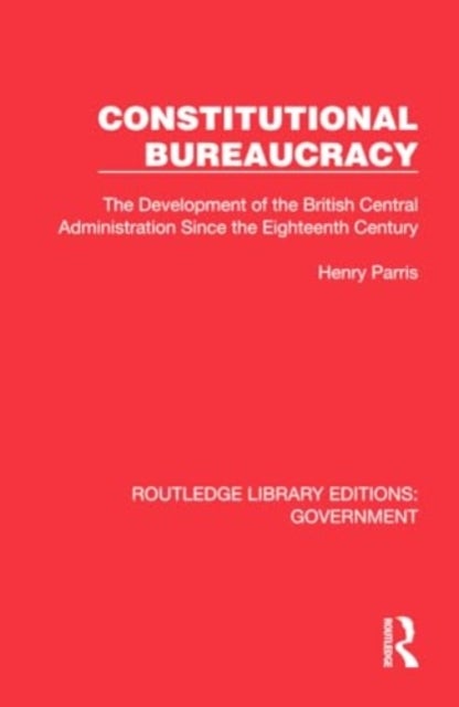 Constitutional Bureaucracy - The Development of the British Central Administration Since the Eighteenth Century