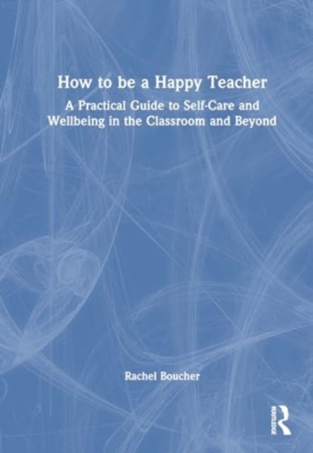 How to Be a Happy Teacher - A Practical Guide to Self-Care and Wellbeing in the Classroom and Beyond
